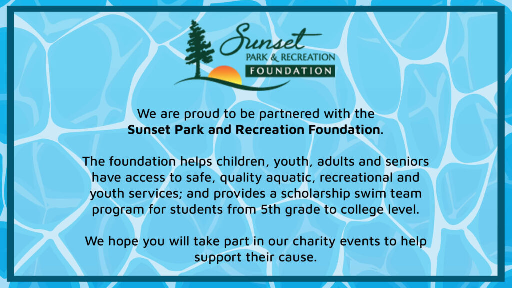 We are proud to be partnered with the Sunset Park and Recreation Foundation.
The foundation helps children, youth, adults and seniors have access to safe, quality aquatic, recreational and youth services; and provides a scholarship swim team program for students from 5th grade to college level.
We hope you will take part in our charity events to help support their cause.